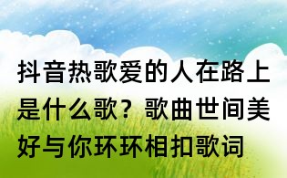 抖音熱歌愛的人在路上是什么歌？歌曲世間美好與你環環相扣歌詞