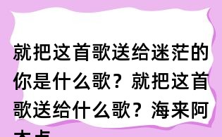 就把這首歌送給迷茫的你是什么歌？就把這首歌送給什么歌？海來阿木點歌的人歌詞