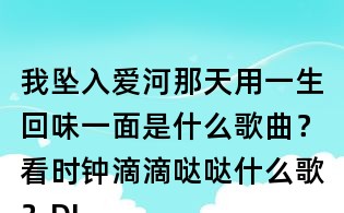 我墜入愛河那天用一生回味一面是什么歌曲?看時鐘滴滴噠噠什么歌?DJ小魚兒一生回味一面歌詞