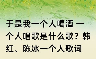 于是我一個(gè)人喝酒 一個(gè)人唱歌是什么歌?韓紅、陳冰一個(gè)人歌詞