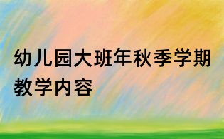 幼兒園大班年秋季學(xué)期教學(xué)內(nèi)容