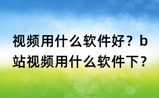 視頻用什么軟件好？b站視頻用什么軟件下？