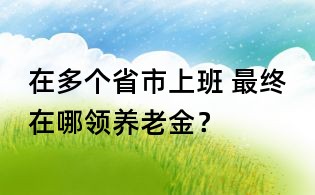 在多個省市上班, 最終在哪領(lǐng)養(yǎng)老金？