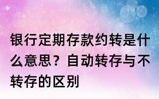銀行定期存款約轉是什么意思？自動轉存與不轉存的區別
