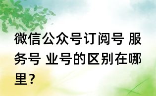 微信公眾號訂閱號 服務號 業號的區別在哪里？