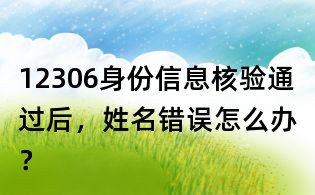 12306身份信息核驗通過后，姓名錯誤怎么辦？