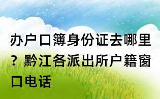 辦戶口簿身份證去哪里？黔江各派出所戶籍窗口電話