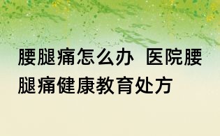 腰腿痛怎么辦 醫院腰腿痛健康教育處方