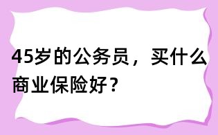 45歲的公務(wù)員,買什么商業(yè)保險(xiǎn)好?
