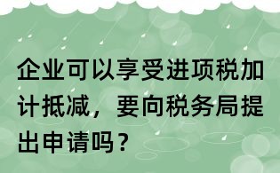 企業可以享受進項稅加計抵減,要向稅務局提出申請嗎?