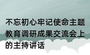 不忘初心牢記使命主題教育調研成果交流會上的主持講話