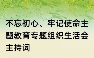 不忘初心、牢記使命主題教育專(zhuān)題組織生活會(huì)主持詞