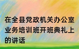 在全縣黨政機(jī)關(guān)辦公室業(yè)務(wù)培訓(xùn)班開班典禮上的講話