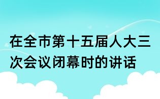 在全市第十五屆人大三次會(huì)議閉幕時(shí)的講話
