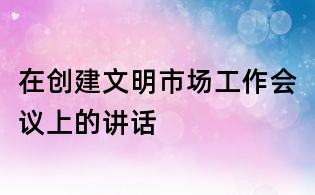 在創(chuàng)建文明市場工作會議上的講話