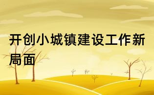 開(kāi)創(chuàng)小城鎮(zhèn)建設(shè)工作新局面