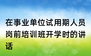 在事業單位試用期人員崗前培訓班開學時的講話