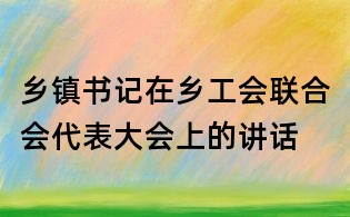 鄉(xiāng)鎮(zhèn)書記在鄉(xiāng)工會聯(lián)合會代表大會上的講話