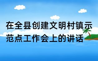 在全縣創(chuàng)建文明村鎮(zhèn)示范點(diǎn)工作會(huì)上的講話