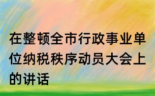 在整頓全市行政事業(yè)單位納稅秩序動(dòng)員大會(huì)上的講話