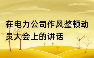 在電力公司作風(fēng)整頓動(dòng)員大會(huì)上的講話