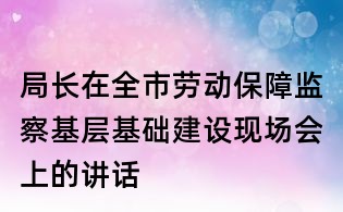 局長(zhǎng)在全市勞動(dòng)保障監(jiān)察基層基礎(chǔ)建設(shè)現(xiàn)場(chǎng)會(huì)上的講話
