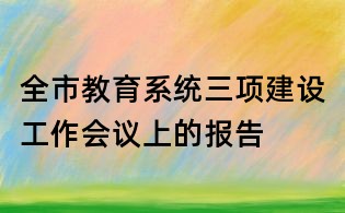 全市教育系統(tǒng)三項(xiàng)建設(shè)工作會(huì)議上的報(bào)告