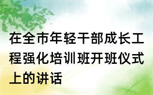 在全市年輕干部成長(zhǎng)工程強(qiáng)化培訓(xùn)班開班儀式上的講話