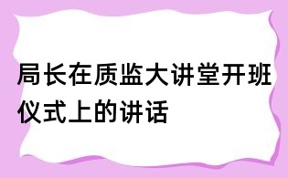 局長(zhǎng)在質(zhì)監(jiān)大講堂開班儀式上的講話