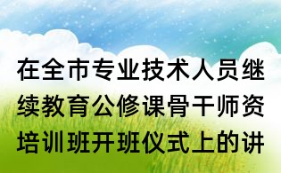 在全市專業(yè)技術人員繼續(xù)教育公修課骨干師資培訓班開班儀式上的講