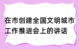 在市創(chuàng)建全國(guó)文明城市工作推進(jìn)會(huì)上的講話