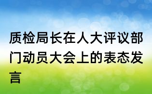 質(zhì)檢局長(zhǎng)在人大評(píng)議部門(mén)動(dòng)員大會(huì)上的表態(tài)發(fā)言