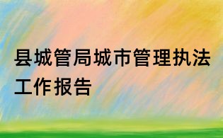 縣城管局城市管理執(zhí)法工作報(bào)告