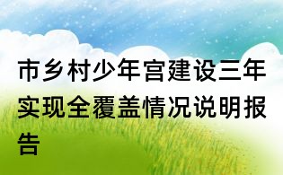 市鄉(xiāng)村少年宮建設(shè)三年實現(xiàn)全覆蓋情況說明報告