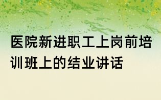 醫(yī)院新進(jìn)職工上崗前培訓(xùn)班上的結(jié)業(yè)講話