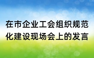 在市企業工會組織規范化建設現場會上的發言