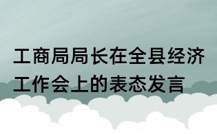 工商局局長(zhǎng)在全縣經(jīng)濟(jì)工作會(huì)上的表態(tài)發(fā)言