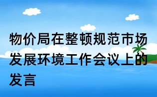 物價(jià)局在整頓規(guī)范市場(chǎng)發(fā)展環(huán)境工作會(huì)議上的發(fā)言