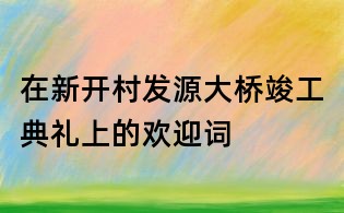 在新開村發源大橋竣工典禮上的歡迎詞