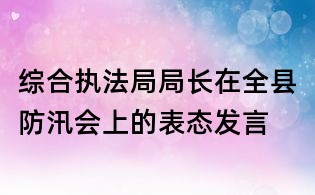綜合執(zhí)法局局長在全縣防汛會(huì)上的表態(tài)發(fā)言