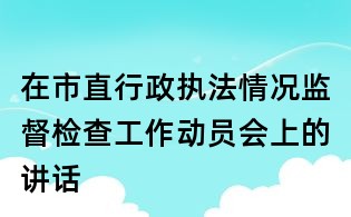 在市直行政執法情況監督檢查工作動員會上的講話