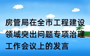 房管局在全市工程建設(shè)領(lǐng)域突出問題專項(xiàng)治理工作會議上的發(fā)言