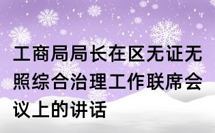 工商局局長(zhǎng)在區(qū)無證無照綜合治理工作聯(lián)席會(huì)議上的講話