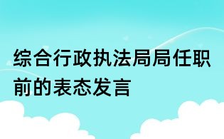 綜合行政執(zhí)法局局任職前的表態(tài)發(fā)言