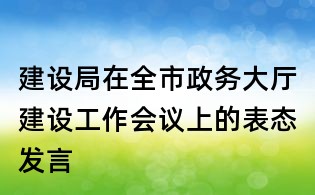 建設(shè)局在全市政務(wù)大廳建設(shè)工作會(huì)議上的表態(tài)發(fā)言