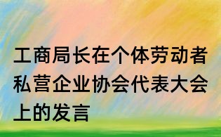 工商局長(zhǎng)在個(gè)體勞動(dòng)者私營(yíng)企業(yè)協(xié)會(huì)代表大會(huì)上的發(fā)言