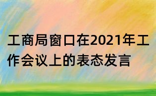 工商局窗口在2021年工作會(huì)議上的表態(tài)發(fā)言