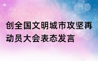 創全國文明城市攻堅再動員大會表態發言