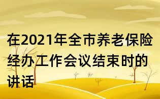 在2021年全市養(yǎng)老保險(xiǎn)經(jīng)辦工作會(huì)議結(jié)束時(shí)的講話