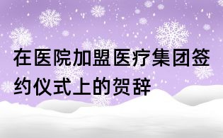 在醫(yī)院加盟醫(yī)療集團(tuán)簽約儀式上的賀辭